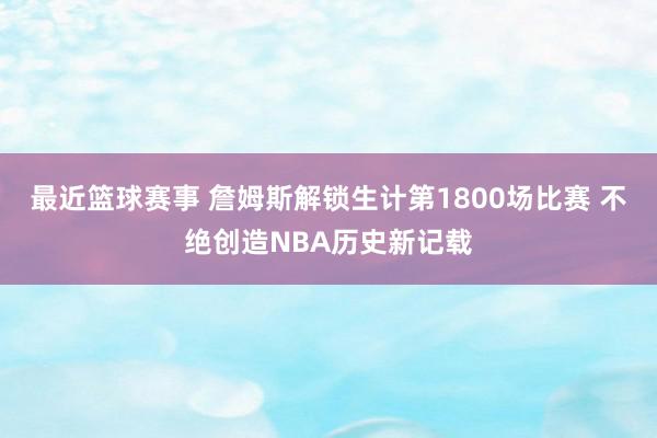 最近篮球赛事 詹姆斯解锁生计第1800场比赛 不绝创造NBA历史新记载