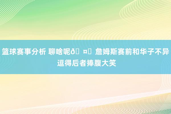 篮球赛事分析 聊啥呢🤔詹姆斯赛前和华子不异 逗得后者捧腹大笑