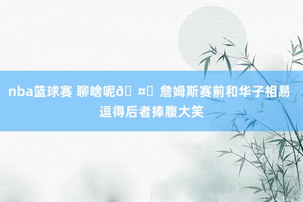 nba篮球赛 聊啥呢🤔詹姆斯赛前和华子相易 逗得后者捧腹大笑