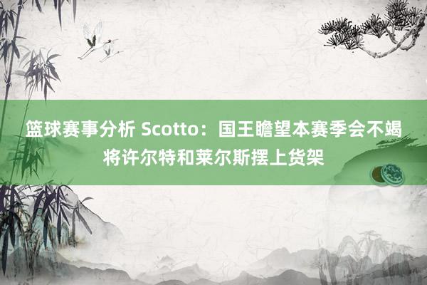 篮球赛事分析 Scotto：国王瞻望本赛季会不竭将许尔特和莱