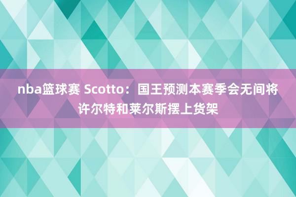 nba篮球赛 Scotto：国王预测本赛季会无间将许尔特和莱