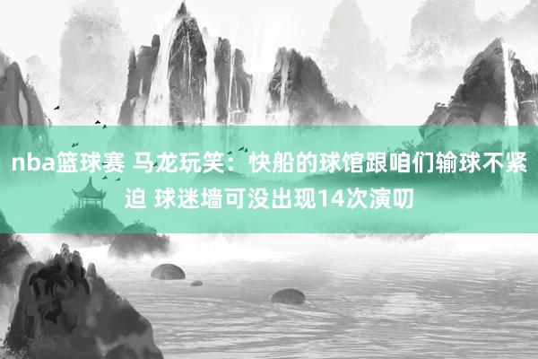 nba篮球赛 马龙玩笑：快船的球馆跟咱们输球不紧迫 球迷墙可没出现14次演叨