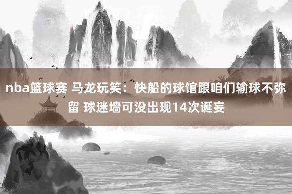 nba篮球赛 马龙玩笑：快船的球馆跟咱们输球不弥留 球迷墙可没出现14次诞妄