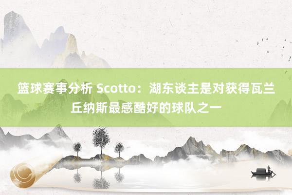 篮球赛事分析 Scotto：湖东谈主是对获得瓦兰丘纳斯最感酷好的球队之一