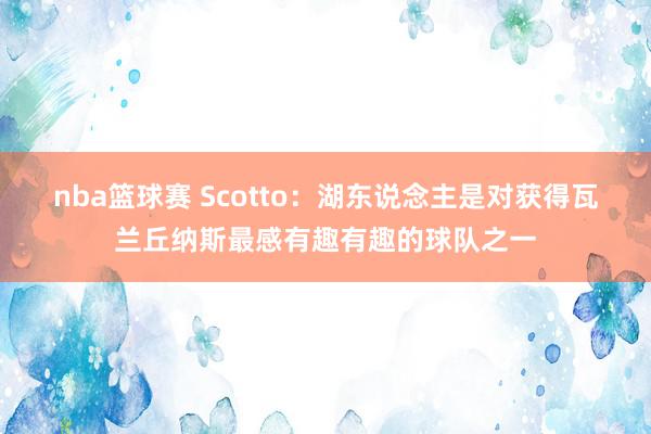 nba篮球赛 Scotto：湖东说念主是对获得瓦兰丘纳斯最感