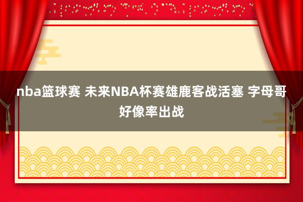 nba篮球赛 未来NBA杯赛雄鹿客战活塞 字母哥好像率出战