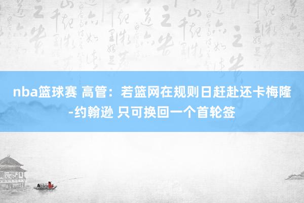 nba篮球赛 高管：若篮网在规则日赶赴还卡梅隆-约翰逊 只可换回一个首轮签