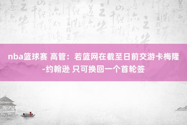 nba篮球赛 高管：若篮网在截至日前交游卡梅隆-约翰逊 只可换回一个首轮签