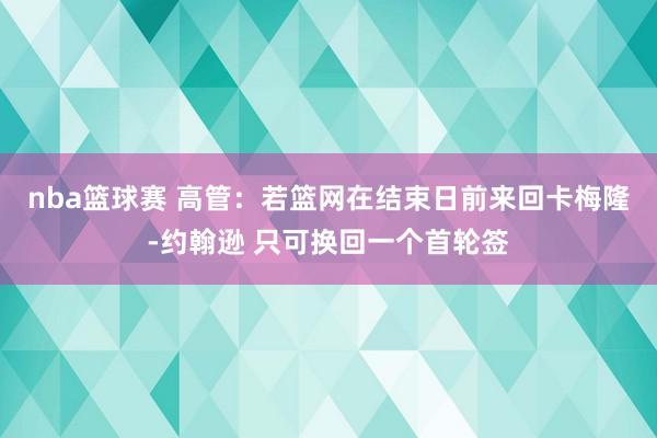 nba篮球赛 高管：若篮网在结束日前来回卡梅隆-约翰逊 只可换回一个首轮签