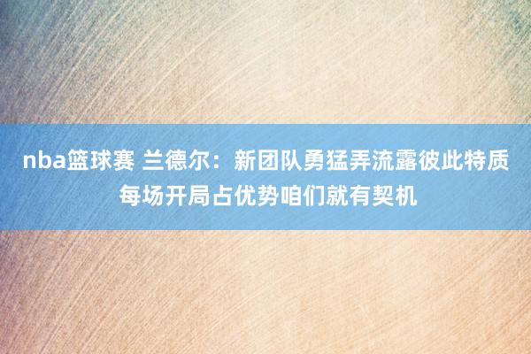 nba篮球赛 兰德尔：新团队勇猛弄流露彼此特质 每场开局占优势咱们就有契机