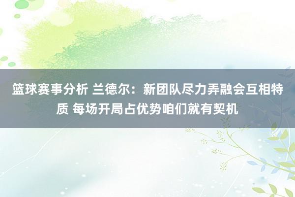 篮球赛事分析 兰德尔：新团队尽力弄融会互相特质 每场开局占优