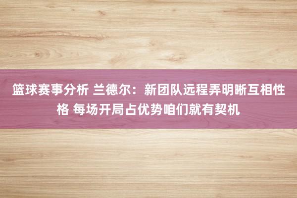 篮球赛事分析 兰德尔：新团队远程弄明晰互相性格 每场开局占优