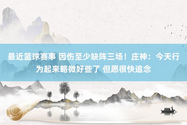 最近篮球赛事 因伤至少缺阵三场！庄神：今天行为起来略微好些了 但愿很快追念