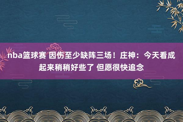 nba篮球赛 因伤至少缺阵三场！庄神：今天看成起来稍稍好些了 但愿很快追念